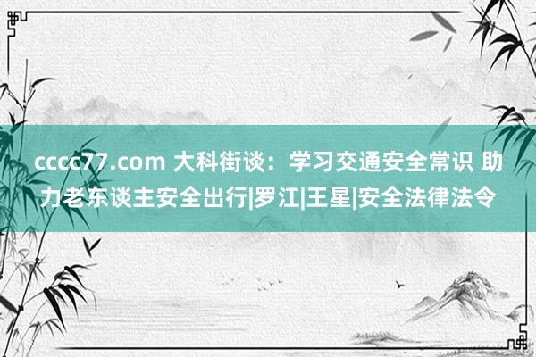 cccc77.com 大科街谈：学习交通安全常识 助力老东谈主安全出行|罗江|王星|安全法律法令