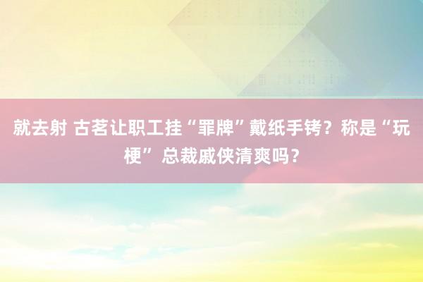 就去射 古茗让职工挂“罪牌”戴纸手铐？称是“玩梗” 总裁戚侠清爽吗？