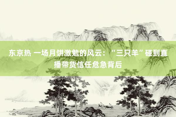 东京热 一场月饼激勉的风云：“三只羊”碰到直播带货信任危急背后