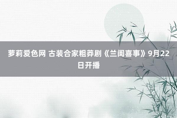 萝莉爱色网 古装合家粗莽剧《兰闺喜事》9月22日开播