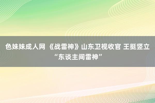 色妹妹成人网 《战雷神》山东卫视收官 王挺竖立“东谈主间雷神”