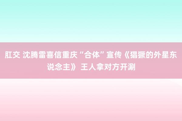 肛交 沈腾雷喜信重庆“合体”宣传《猖獗的外星东说念主》 王人拿对方开涮