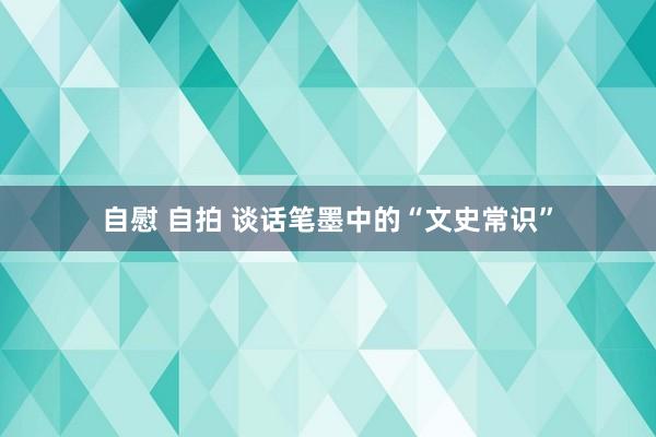 自慰 自拍 谈话笔墨中的“文史常识”