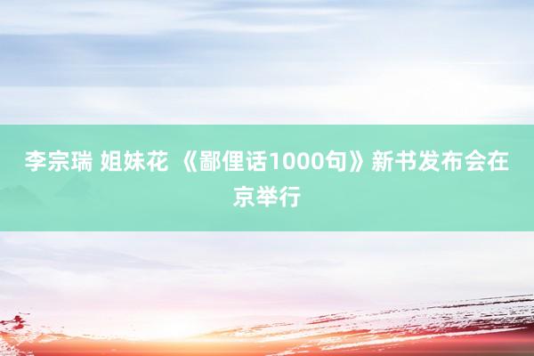 李宗瑞 姐妹花 《鄙俚话1000句》新书发布会在京举行