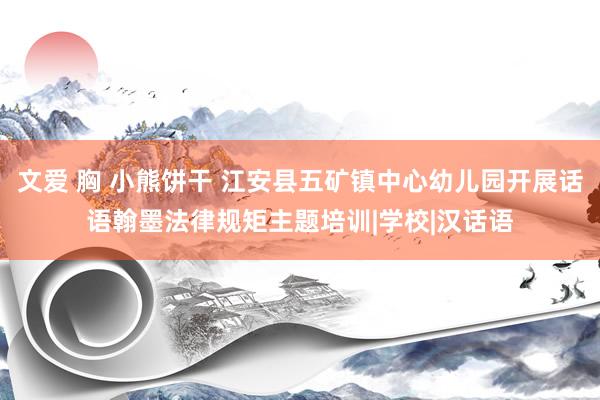 文爱 胸 小熊饼干 江安县五矿镇中心幼儿园开展话语翰墨法律规矩主题培训|学校|汉话语