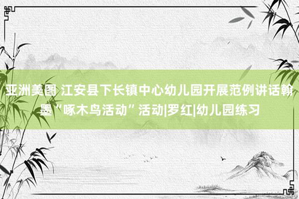 亚洲美图 江安县下长镇中心幼儿园开展范例讲话翰墨“啄木鸟活动”活动|罗红|幼儿园练习