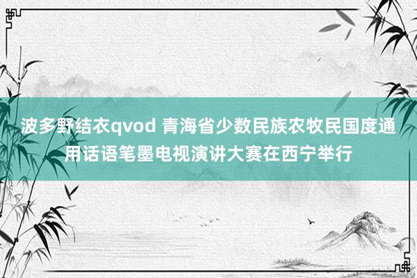 波多野结衣qvod 青海省少数民族农牧民国度通用话语笔墨电视演讲大赛在西宁举行