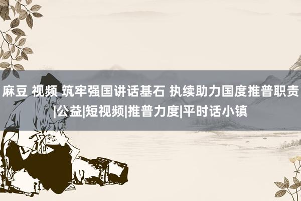 麻豆 视频 筑牢强国讲话基石 执续助力国度推普职责|公益|短视频|推普力度|平时话小镇