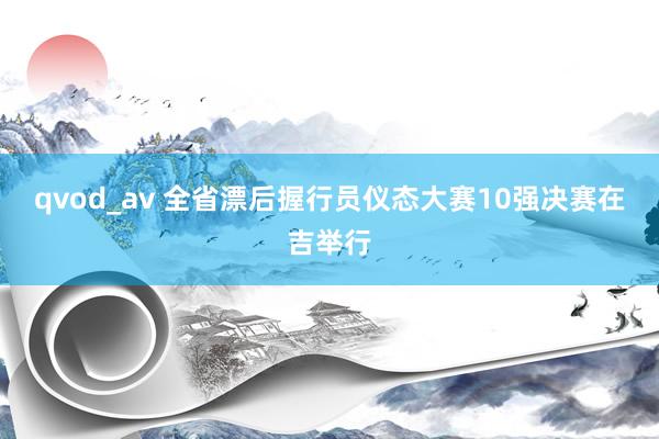 qvod_av 全省漂后握行员仪态大赛10强决赛在吉举行