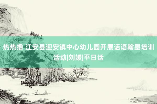 热热撸 江安县迎安镇中心幼儿园开展话语翰墨培训活动|刘媛|平日话