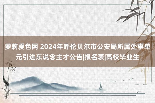 萝莉爱色网 2024年呼伦贝尔市公安局所属处事单元引进东说念主才公告|报名表|高校毕业生