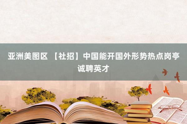 亚洲美图区 【社招】中国能开国外形势热点岗亭诚聘英才